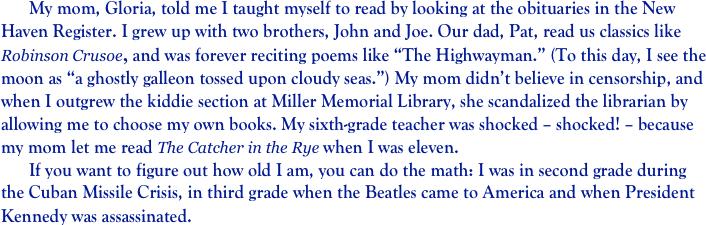 	My mom, Gloria, told me I taught myself to read by looking at the obituaries in the New Haven Register. I grew up with two brothers, John and Joe. Our dad, Pat, read us classics like Robinson Crusoe, and was forever reciting poems like “The Highwayman.” (To this day, I see the moon as “a ghostly galleon tossed upon cloudy seas.”) My mom didn’t believe in censorship, and when I outgrew the kiddie section at Miller Memorial Library, she scandalized the librarian by allowing me to choose my own books. My sixth-grade teacher was shocked – shocked! – because my mom let me read The Catcher in the Rye when I was eleven. 
	If you want to figure out how old I am, you can do the math: I was in second grade during the Cuban Missile Crisis, in third grade when the Beatles came to America and when President Kennedy was assassinated.          