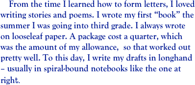     From the time I learned how to form letters, I loved writing stories and poems. I wrote my first “book” the summer I was going into third grade. I always wrote on looseleaf paper. A package cost a quarter, which was the amount of my allowance,  so that worked out pretty well. To this day, I write my drafts in longhand – usually in spiral-bound notebooks like the one at right.         