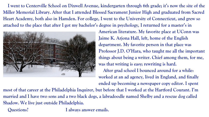     I went to Centerville School on Dixwell Avenue, kindergarten through 6th grade; it’s now the site of the Miller Memorial Library. After that I attended Blessed Sacrament Junior High and graduated from Sacred Heart Academy, both also in Hamden. For college, I went to the University of Connecticut, and grew so attached to the place that after I got my bachelor’s degree in psychology, I returned for a master’s in American literature. ￼My favorite place at UConn was Jaime K. Arjona Hall, left, home of the English department. My favorite person in that place was Professor J.D. O’Hara, who taught me all the important things about being a writer. Chief among them, for me, was that writing is easy; rewriting is hard. 
    After grad school I bounced around for a while:  worked at an ad agency, lived in England, and finally ended up becoming a newspaper copy editor. I spent most of that career at the Philadelphia Inquirer, but before that I worked at the Hartford Courant. I’m married and I have two sons and a two black dogs, a labradoodle named Shelby and a rescue dog called Shadow. We live just outside Philadelphia. 
    Questions? Send me an email. I always answer emails.           