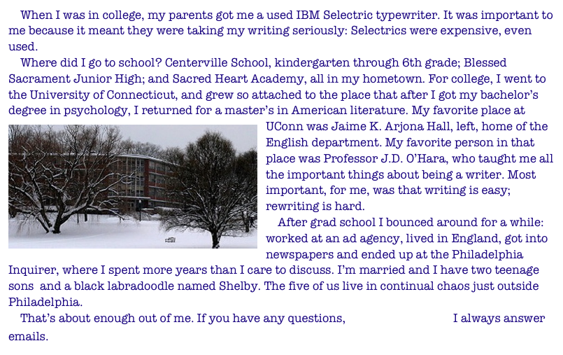 When I was in college, my parents got me a used IBM Selectric typewriter. It was important to me because it meant they were taking my writing seriously: Selectrics were expensive, even used.
Where did I go to school? Centerville School, kindergarten through 6th grade; Blessed Sacrament Junior High; and Sacred Heart Academy, all in my hometown. For college, I went to the University of Connecticut, and grew so attached to the place that after I got my bachelor’s degree in psychology, I returned for a master’s in American literature. My favorite place at UConn was Jaime K. Arjona Hall, left, home of the English department. My favorite person in that place was Professor J.D. O’Hara, who taught me all the important things about being a writer. Most important, for me, was that writing is easy; rewriting is hard.
After grad school I bounced around for a while: worked at an ad agency, lived in England, got into newspapers and ended up at the Philadelphia Inquirer, where I spent more years than I care to discuss. I’m married and I have two teenage sons and a black labradoodle named Shelby. The five of us live in continual chaos just outside Philadelphia.
That’s about enough out of me. If you have any questions, send me an email. I always answer emails.