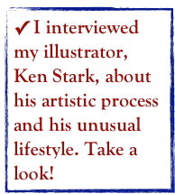  I interviewed my illustrator, Ken Stark, about his artistic process and his unusual lifestyle. Take a look!  