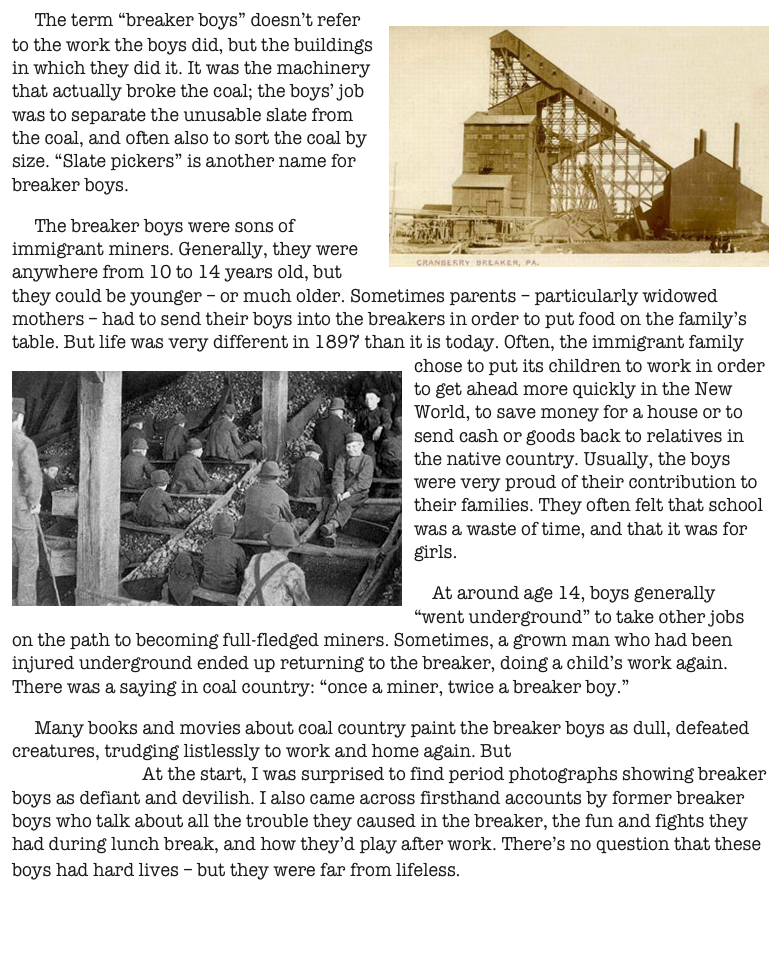     The term “breaker boys” doesn’t refer to the work the boys did, but the buildings in￼ which they did it. It was the machinery that actually broke the coal; the boys’ job was to separate the unusable slate from the coal, and often also to sort the coal by size. “Slate pickers” is another name for breaker boys.
     The breaker boys were sons of immigrant miners. Generally, they were anywhere from 10 to 14 years old, but they could be younger – or much older. Sometimes parents – particularly widowed mothers – had to send their boys into the breakers in order to put food on the family’s table. But life was very different in 1897 than it is today. Often, the immigrant family chose to put its children to work in order to ￼get ahead more quickly in the New World, to save money for a house or to send cash or goods back to relatives in the native country. Usually, the boys were very proud of their contribution to their families. They often felt that school was a waste of time, and that it was for girls.
    At around age 14, boys generally “went underground” to take other jobs on the path to becoming full-fledged miners. Sometimes, a grown man who had been injured underground ended up returning to the breaker, doing a child’s work again. There was a saying in coal country: “once a miner, twice a breaker boy.”
     Many books and movies about coal country paint the breaker boys as dull, defeated creatures, trudging listlessly to work and home again. But my research showed that the reality was quite different. At the start, I was surprised to find period photographs showing breaker boys as defiant and devilish. I also came across firsthand accounts by former breaker boys who talk about all the trouble they caused in the breaker, the fun and fights they had during lunch break, and how they’d play after work. There’s no question that these boys had hard lives – but they were far from lifeless.                      


