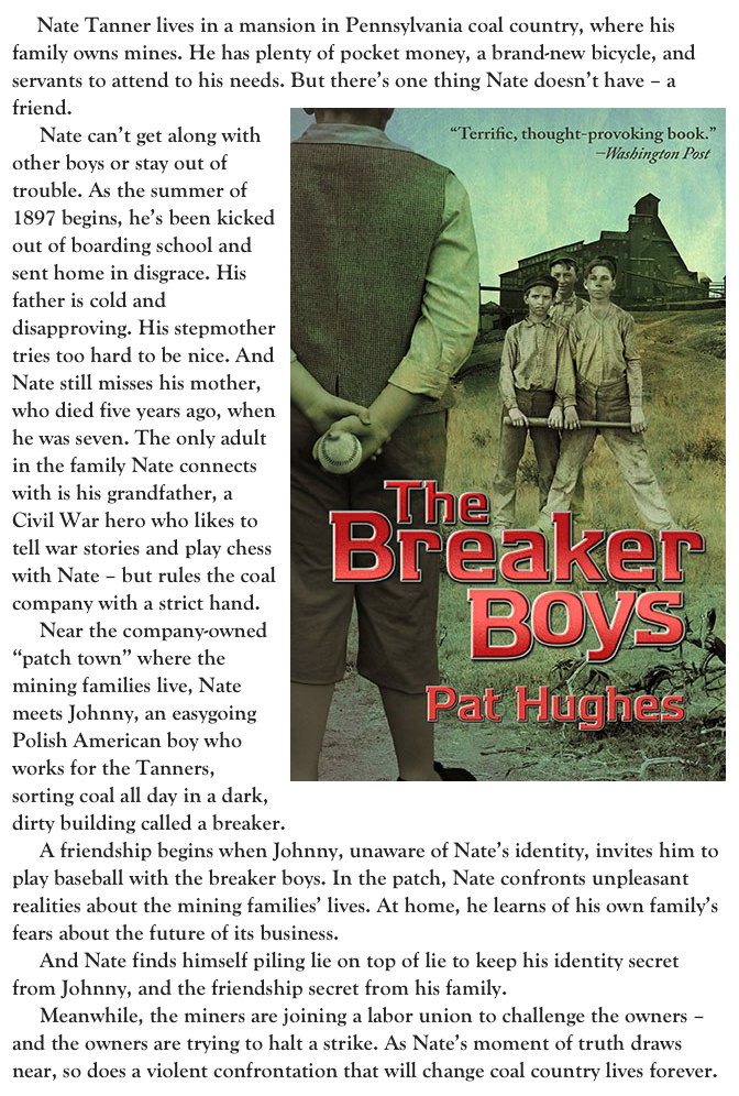      Nate Tanner lives in a mansion in Pennsylvania coal country, where his family owns mines. He has plenty of pocket money, a brand-new bicycle, and servants to attend to his needs. But there’s one thing Nate doesn’t have – a friend.￼
     Nate can’t get along with other boys or stay out of trouble. As the summer of 1897 begins, he’s been kicked out of boarding school and sent home in disgrace. His father is cold and disapproving. His stepmother tries too hard to be nice. And Nate still misses his mother, who died five years ago, when he was seven. The only adult in the family Nate connects with is his grandfather, a Civil War hero who likes to tell war stories and play chess with Nate – but rules the coal company with a strict hand.
     Near the company-owned “patch town” where the mining families live, Nate meets Johnny, an easygoing Polish American boy who works for the Tanners, sorting coal all day in a dark, dirty building called a breaker.
     A friendship begins when Johnny, unaware of Nate’s identity, invites him to play baseball with the breaker boys. In the patch, Nate confronts unpleasant realities about the mining families’ lives. At home, he learns of his own family’s fears about the future of its business.
     And Nate finds himself piling lie on top of lie to keep his identity secret from Johnny, and the friendship secret from his family.
     Meanwhile, the miners are joining a labor union to challenge the owners – and the owners are trying to halt a strike. As Nate’s moment of truth draws near, so does a violent confrontation that will change coal country lives forever.                 