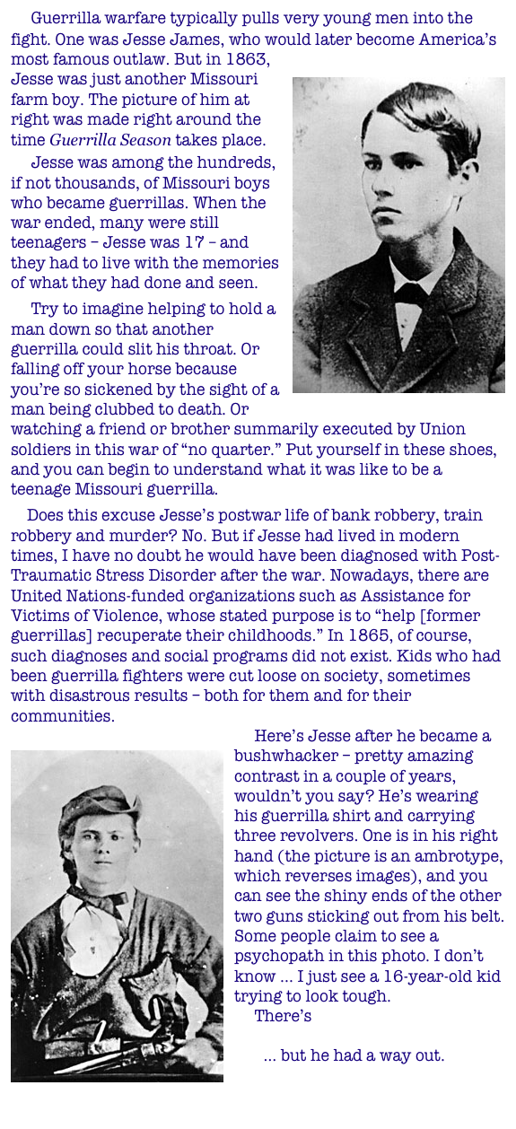      Guerrilla warfare typically pulls very young men into the fight. One was Jesse James, who would later become America’s most famous outlaw. But in 1863, Jesse was just another ￼Missouri farm boy. The picture of him at right was made right around the time Guerrilla Season takes place.
     Jesse was among the hundreds, if not thousands, of Missouri boys who became guerrillas. When the war ended, many were still teenagers – Jesse was 17 – and they had to live with the memories of what they had done and seen.
     Try to imagine helping to hold a man down so that another guerrilla could slit his throat. Or falling off your horse because you’re so sickened by the sight of a man being clubbed to death. Or watching a friend or brother summarily executed by Union soldiers in this war of “no quarter.” Put yourself in these shoes, and you can begin to understand what it was like to be a teenage Missouri guerrilla.
    Does this excuse Jesse’s postwar life of bank robbery, train robbery and murder? No. But if Jesse had lived in modern times, I have no doubt he would have been diagnosed with Post-Traumatic Stress Disorder after the war. Nowadays, there are United Nations-funded organizations such as Assistance for Victims of Violence, whose stated purpose is to “help [former guerrillas] recuperate their childhoods.” In 1865, of course, such diagnoses and social programs did not exist. Kids who had been guerrilla fighters were cut loose on society, sometimes with disastrous results – both for them and for their communities.      Here’s Jesse after he became a bushwhacker – pretty ￼amazing contrast in a couple of years, wouldn’t you say? He’s wearing his guerrilla shirt and carrying three revolvers. One is in his right hand (the picture is an ambrotype, which reverses images), and you can see the shiny ends of the other two guns sticking out from his belt. Some people claim to see a psychopath in this photo. I don’t know ... I just see a 16-year-old kid trying to look tough.      There’s another famous Missourian who might easily have ended up in a guerrilla shirt … but he had a way out.      
